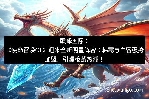 巅峰国际：《使命召唤OL》迎来全新明星阵容：韩寒与白客强势加盟，引爆枪战热潮！